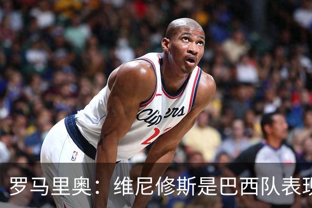 罗马里奥：维尼修斯是巴西队表现最好的 拉菲尼亚表现低于预期